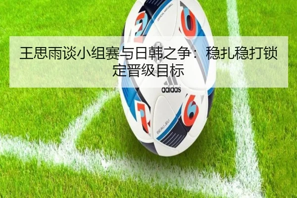 王思雨谈小组赛与日韩之争：稳扎稳打锁定晋级目标