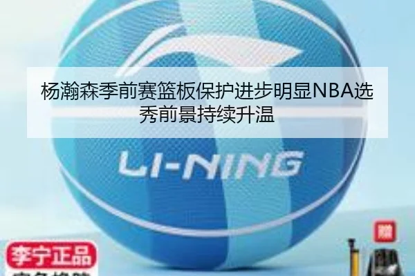 杨瀚森季前赛篮板保护进步明显NBA选秀前景持续升温