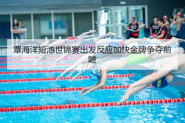 覃海洋短池世锦赛出发反应加快金牌争夺前瞻